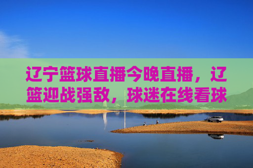 辽宁篮球直播今晚直播，辽篮迎战强敌，球迷在线看球激情点燃！辽宁篮球直播今晚，辽篮迎战强敌，球迷看球激情点燃！