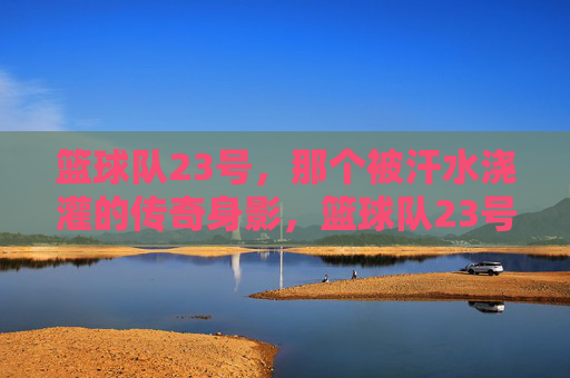 篮球队23号，那个被汗水浇灌的传奇身影，篮球队23号，汗水浇灌的传奇身影