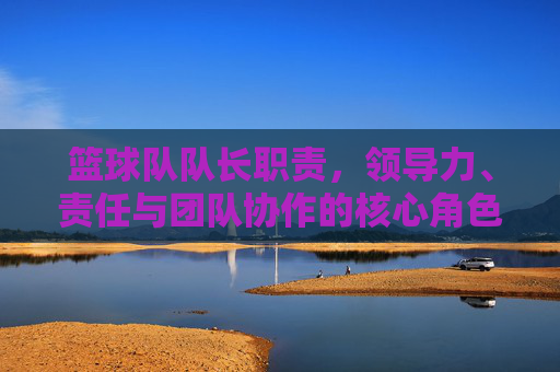 篮球队队长职责，领导力、责任与团队协作的核心角色，篮球队队长，领导力、责任与团队协作的核心角色