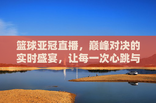 篮球亚冠直播，巅峰对决的实时盛宴，让每一次心跳与球飞共频，篮球亚冠直播，巅峰对决的实时盛宴，让每一次心跳与球飞共频