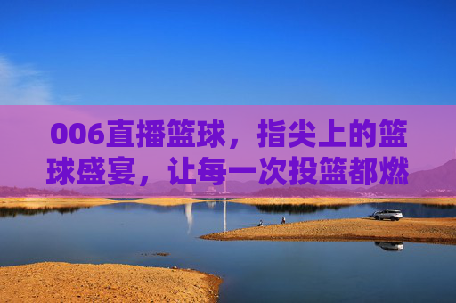 006直播篮球，指尖上的篮球盛宴，让每一次投篮都燃爆屏幕！006直播篮球，指尖上的篮球盛宴，让每一次投篮都燃爆屏幕
