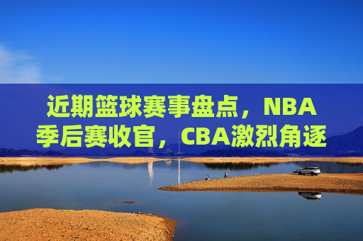 近期篮球赛事盘点,NBA季后赛收官,CBA激烈角逐,这些精彩比赛不容错过,近期篮球赛事盘点,NBA季后赛收官,CBA激烈角逐,精彩比赛不容错过