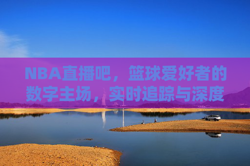 NBA直播吧,篮球爱好者的数字主场,实时追踪与深度互动的绝佳平台,NBA直播吧,篮球爱好者的数字主场,实时追踪与深度互动的绝佳平台