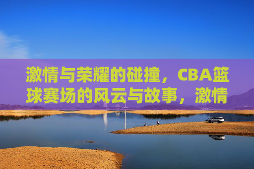 激情与荣耀的碰撞，CBA篮球赛场的风云与故事，激情与荣耀的碰撞，CBA篮球赛场的风云与故事
