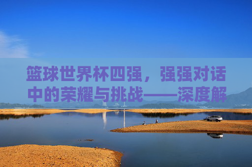 篮球世界杯四强,强强对话中的荣耀与挑战——深度解析赛事焦点与未来展望,篮球世界杯四强,强强对话中的荣耀与挑战——深度解析赛事焦点与未来展望