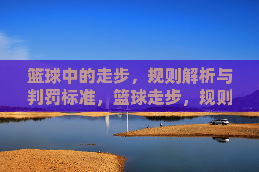 篮球中的走步，规则解析与判罚标准，篮球走步，规则解析与判罚标准