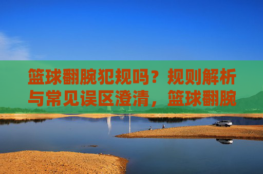 篮球翻腕犯规吗?规则解析与常见误区澄清,篮球翻腕犯规吗?规则解析与常见误区澄清