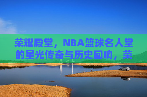 荣耀殿堂,NBA篮球名人堂的星光传奇与历史回响,荣耀殿堂,NBA篮球名人堂的星光传奇与历史回响