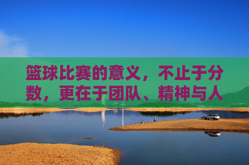 篮球比赛的意义,不止于分数,更在于团队、精神与人生的成长,篮球比赛的意义,不止于分数,更在团队、精神与人生成长