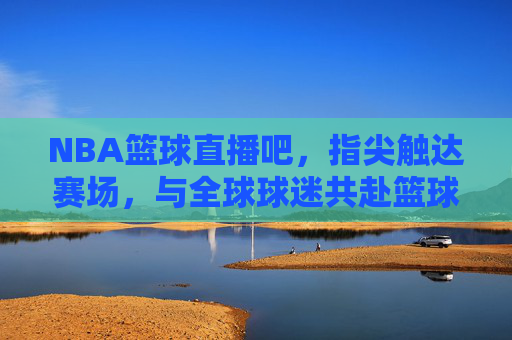 NBA篮球直播吧,指尖触达赛场,与全球球迷共赴篮球盛宴,NBA篮球直播吧,指尖触达赛场,与全球球迷共赴篮球盛宴