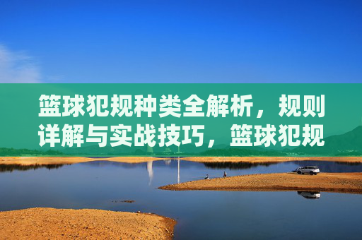 篮球犯规种类全解析,规则详解与实战技巧,篮球犯规种类全解析,规则详解与实战技巧