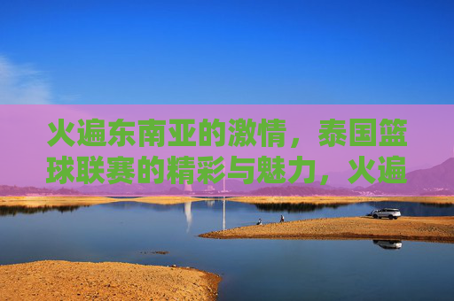 火遍东南亚的激情,泰国篮球联赛的精彩与魅力,火遍东南亚的激情,泰国篮球联赛的精彩魅力
