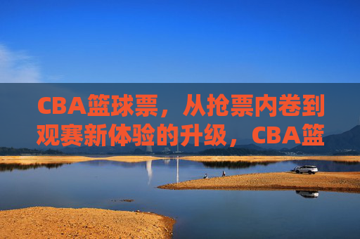 CBA篮球票,从抢票内卷到观赛新体验的升级,CBA篮球票,从抢票内卷到观赛新体验的升级