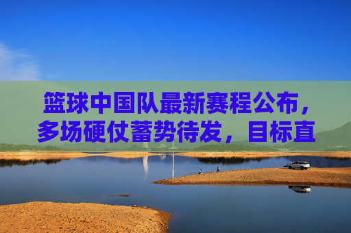 篮球中国队最新赛程公布,多场硬仗蓄势待发,目标直指荣誉与突破,中国男篮最新赛程公布,多场硬仗蓄势待发,目标直指荣誉与突破