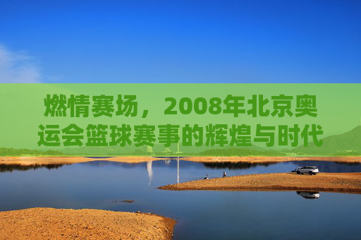 燃情赛场,2008年北京奥运会篮球赛事的辉煌与时代印记,燃情赛场,2008年北京奥运会篮球赛事的辉煌与时代印记