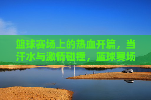 篮球赛场上的热血开篇,当汗水与激情碰撞,篮球赛场上的热血开篇,当汗水与激情碰撞
