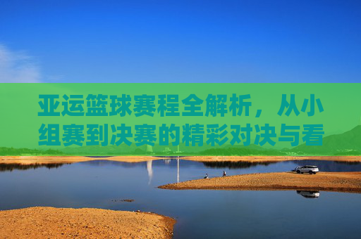 亚运篮球赛程全解析,从小组赛到决赛的精彩对决与看点,亚运篮球赛程全解析,从小组赛到决赛的精彩对决与看点