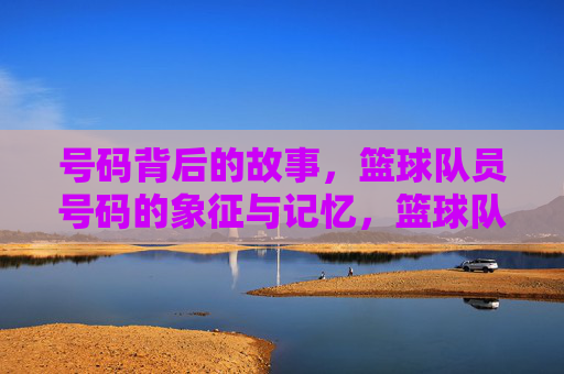 号码背后的故事,篮球队员号码的象征与记忆,篮球队员号码的象征与记忆,背后的故事