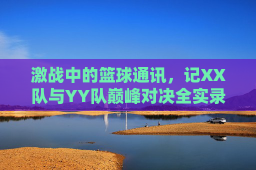 激战中的篮球通讯,记XX队与YY队巅峰对决全实录,激战中的篮球通讯,记XX队与YY队巅峰对决全实录