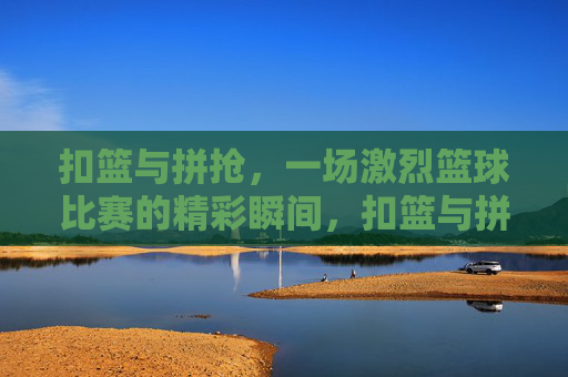 扣篮与拼抢，一场激烈篮球比赛的精彩瞬间，扣篮与拼抢，一场激烈篮球比赛的精彩瞬间