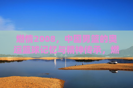 燃情2008,中国男篮的奥运篮球记忆与精神传承,燃情2008,中国男篮的奥运篮球记忆与精神传承