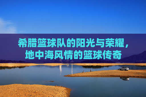 希腊篮球队的阳光与荣耀,地中海风情的篮球传奇