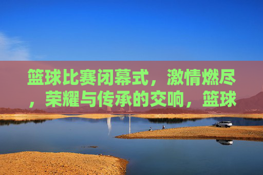 篮球比赛闭幕式,激情燃尽,荣耀与传承的交响,篮球比赛闭幕式,激情燃尽,荣耀与传承的交响