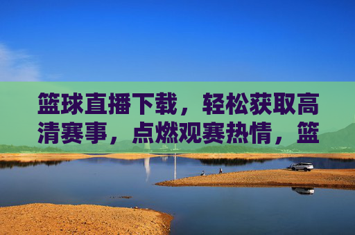 篮球直播下载，轻松获取高清赛事，点燃观赛热情，篮球直播下载，轻松获取高清赛事，点燃观赛热情