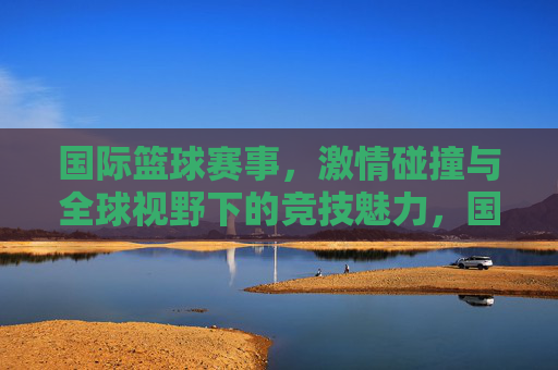 国际篮球赛事,激情碰撞与全球视野下的竞技魅力,国际篮球赛事,激情碰撞与全球视野下的竞技魅力