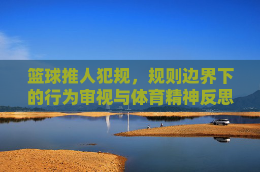 篮球推人犯规，规则边界下的行为审视与体育精神反思，篮球推人犯规，规则边界下的行为审视与体育精神反思