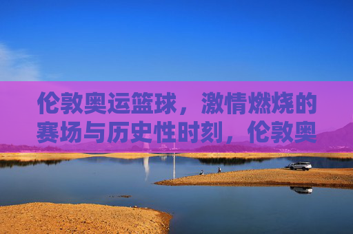 伦敦奥运篮球,激情燃烧的赛场与历史性时刻,伦敦奥运篮球,激情燃烧的赛场与历史性时刻