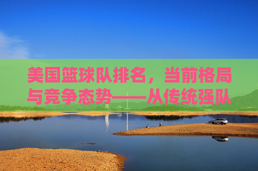 美国篮球队排名,当前格局与竞争态势——从传统强队到新秀崛起的深度解析,美国篮球队排名,当前格局与竞争态势——从传统强队到新秀崛起的深度解析