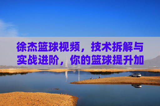 徐杰篮球视频，技术拆解与实战进阶，你的篮球提升加速器，徐杰篮球视频，技术拆解与实战进阶，你的篮球提升加速器