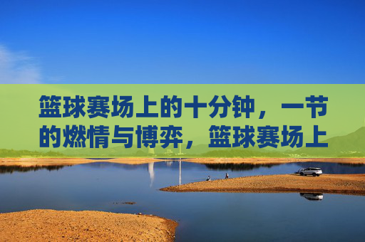 篮球赛场上的十分钟,一节的燃情与博弈,篮球赛场上的十分钟,一节的燃情与博弈