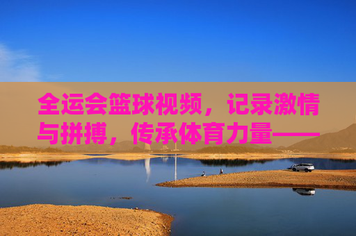 全运会篮球视频，记录激情与拼搏，传承体育力量——一场视觉盛宴中的精神共鸣，全运会篮球视频，记录激情与拼搏，传承体育力量——一场视觉盛宴中的精神共鸣