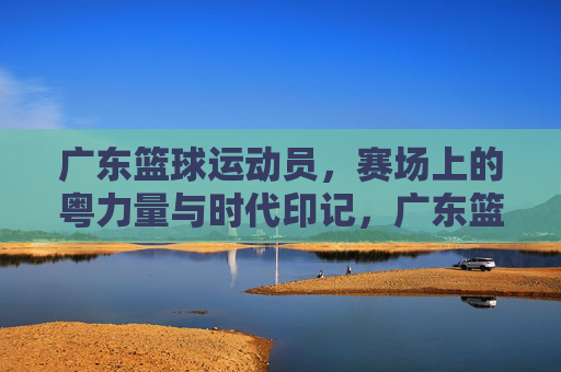 广东篮球运动员，赛场上的粤力量与时代印记，广东篮球运动员，赛场上的粤力量与时代印记