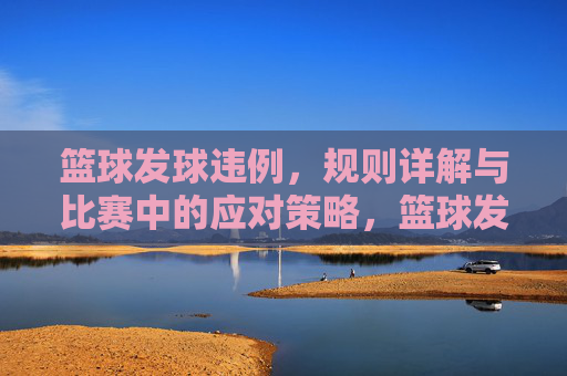 篮球发球违例,规则详解与比赛中的应对策略,篮球发球违例,规则详解与比赛中的应对策略