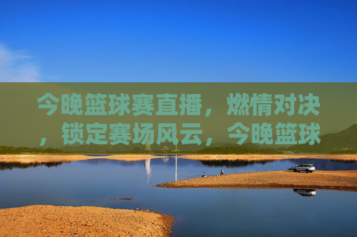 今晚篮球赛直播，燃情对决，锁定赛场风云，今晚篮球赛直播，燃情对决，锁定赛场风云