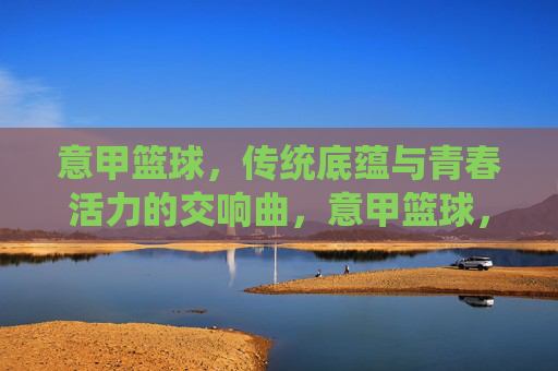 意甲篮球，传统底蕴与青春活力的交响曲，意甲篮球，传统底蕴与青春活力的交响曲