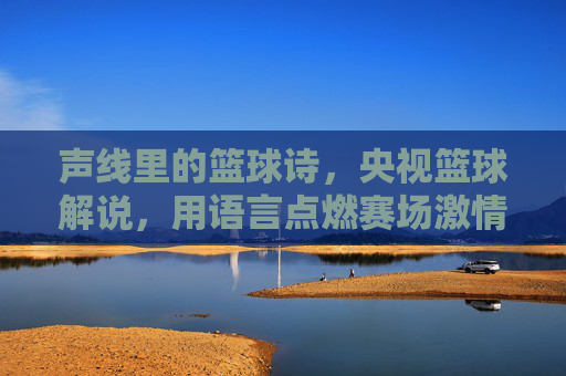 声线里的篮球诗，央视篮球解说，用语言点燃赛场激情，声线里的篮球诗，央视篮球解说用语言点燃赛场激情