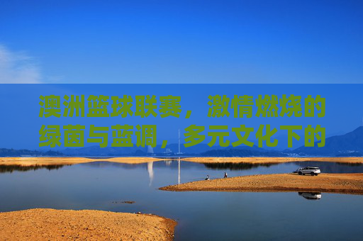 澳洲篮球联赛,激情燃烧的绿茵与蓝调,多元文化下的篮球盛宴,澳洲篮球联赛,激情燃烧的绿茵与蓝调,多元文化下的篮球盛宴