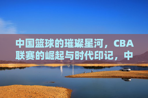 中国篮球的璀璨星河,CBA联赛的崛起与时代印记,中国篮球的璀璨星河,CBA联赛的崛起与时代印记