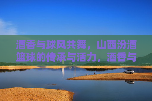 酒香与球风共舞,山西汾酒篮球的传承与活力,酒香与球风共舞,山西汾酒篮球的传承与活力