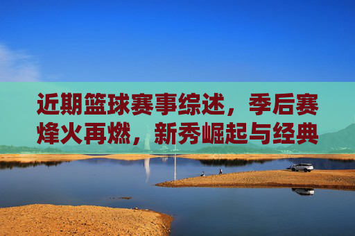 近期篮球赛事综述,季后赛烽火再燃,新秀崛起与经典对决交织的赛场画卷,近期篮球赛事综述,季后赛烽火再燃,新秀崛起与经典对决交织的赛场画卷