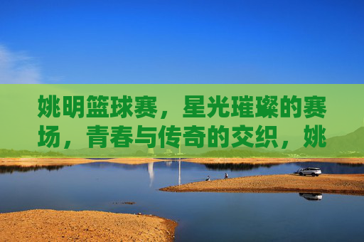 姚明篮球赛,星光璀璨的赛场,青春与传奇的交织,姚明篮球赛,星光璀璨的赛场,青春与传奇的交织