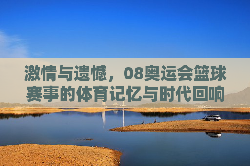 激情与遗憾,08奥运会篮球赛事的体育记忆与时代回响,激情与遗憾,08奥运会篮球赛事的体育记忆与时代回响
