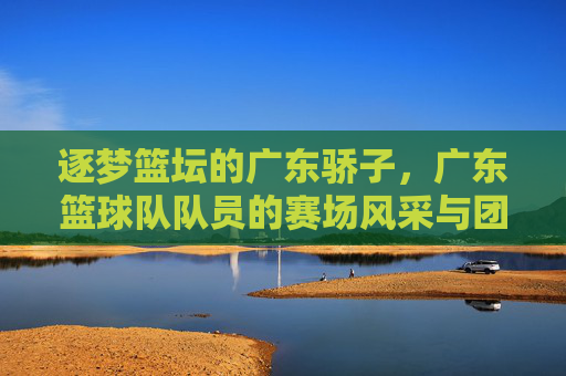 逐梦篮坛的广东骄子,广东篮球队队员的赛场风采与团队荣耀,逐梦篮坛的广东骄子,广东篮球队队员的赛场风采与团队荣耀