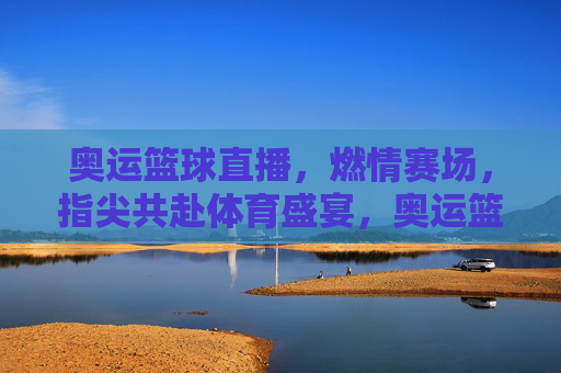 奥运篮球直播,燃情赛场,指尖共赴体育盛宴,奥运篮球直播,燃情赛场,指尖共赴体育盛宴