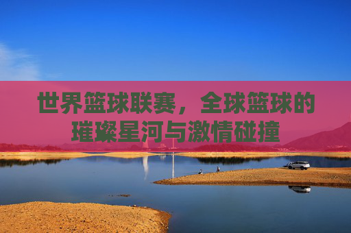 世界篮球联赛,全球篮球的璀璨星河与激情碰撞