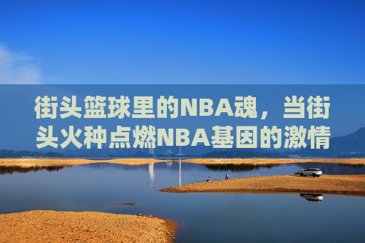 街头篮球里的NBA魂，当街头火种点燃NBA基因的激情，街头篮球里的NBA魂，街头火种点燃NBA基因的激情